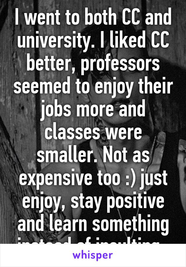 I went to both CC and university. I liked CC better, professors seemed to enjoy their jobs more and classes were smaller. Not as expensive too :) just enjoy, stay positive and learn something instead of insulting. 