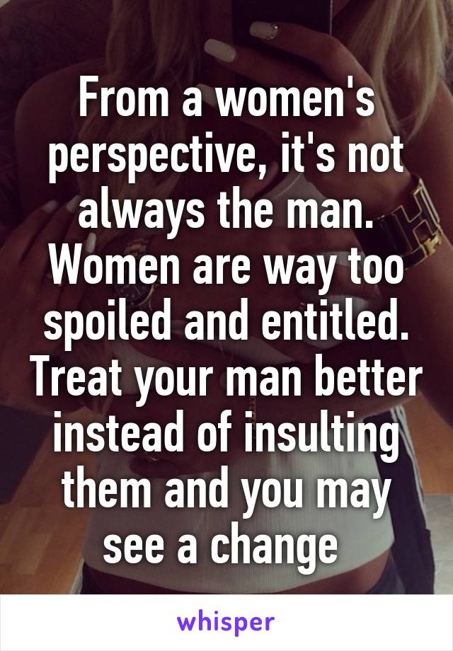 From a women's perspective, it's not always the man. Women are way too spoiled and entitled. Treat your man better instead of insulting them and you may see a change 