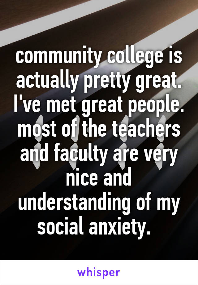 community college is actually pretty great. I've met great people. most of the teachers and faculty are very nice and understanding of my social anxiety.  