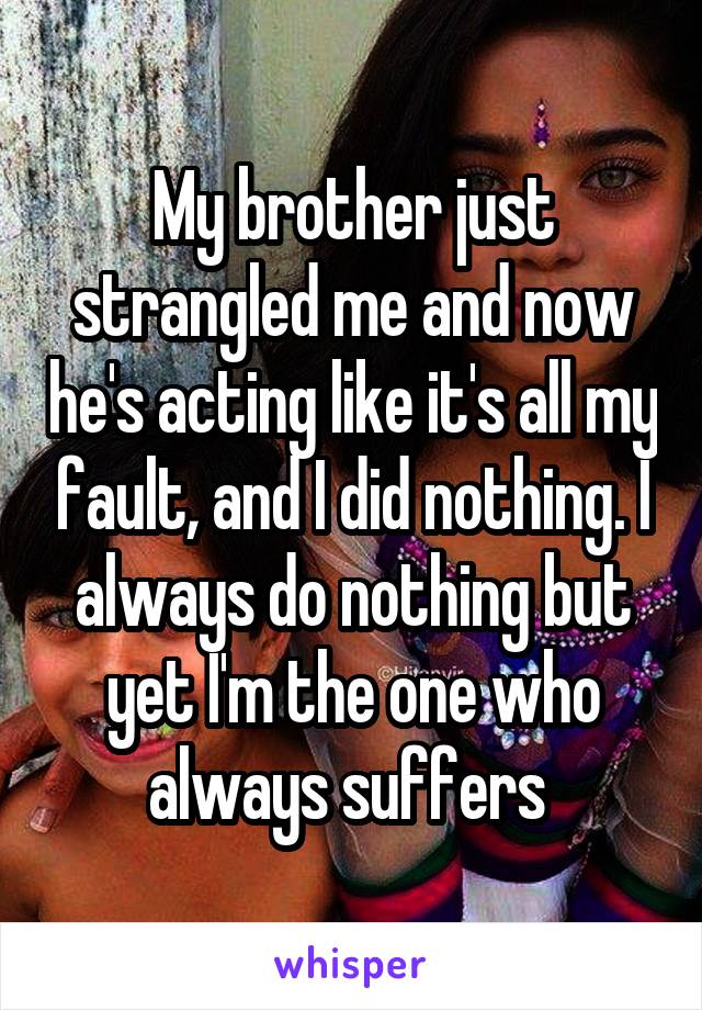 My brother just strangled me and now he's acting like it's all my fault, and I did nothing. I always do nothing but yet I'm the one who always suffers 