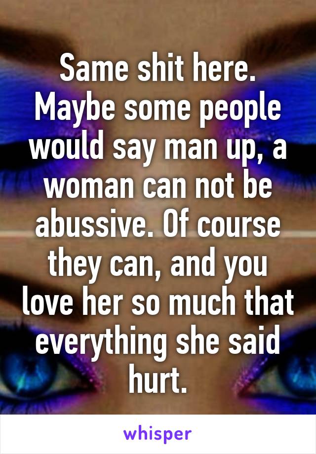 Same shit here. Maybe some people would say man up, a woman can not be abussive. Of course they can, and you love her so much that everything she said hurt.