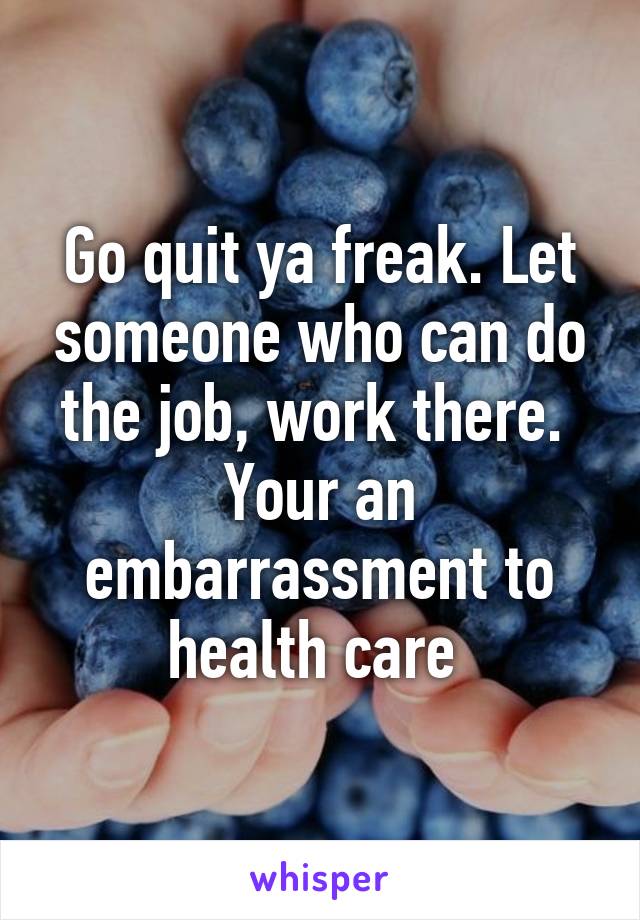 Go quit ya freak. Let someone who can do the job, work there. 
Your an embarrassment to health care 