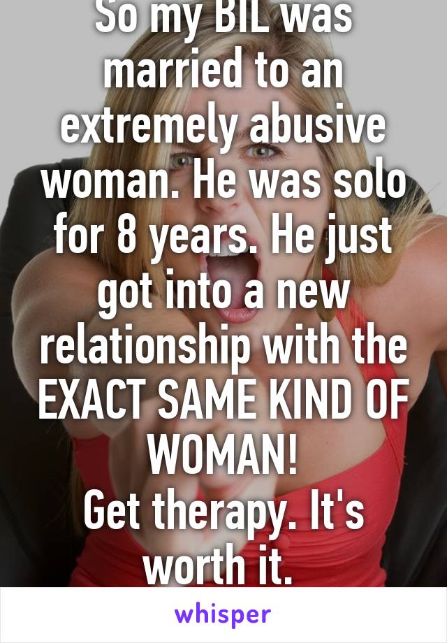 So my BIL was married to an extremely abusive woman. He was solo for 8 years. He just got into a new relationship with the EXACT SAME KIND OF WOMAN!
Get therapy. It's worth it. 
Please. 