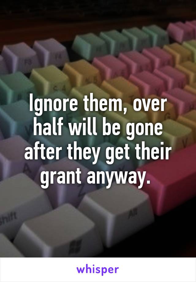 Ignore them, over half will be gone after they get their grant anyway. 