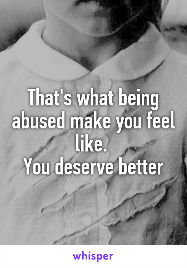 That's what being abused make you feel like. 
You deserve better