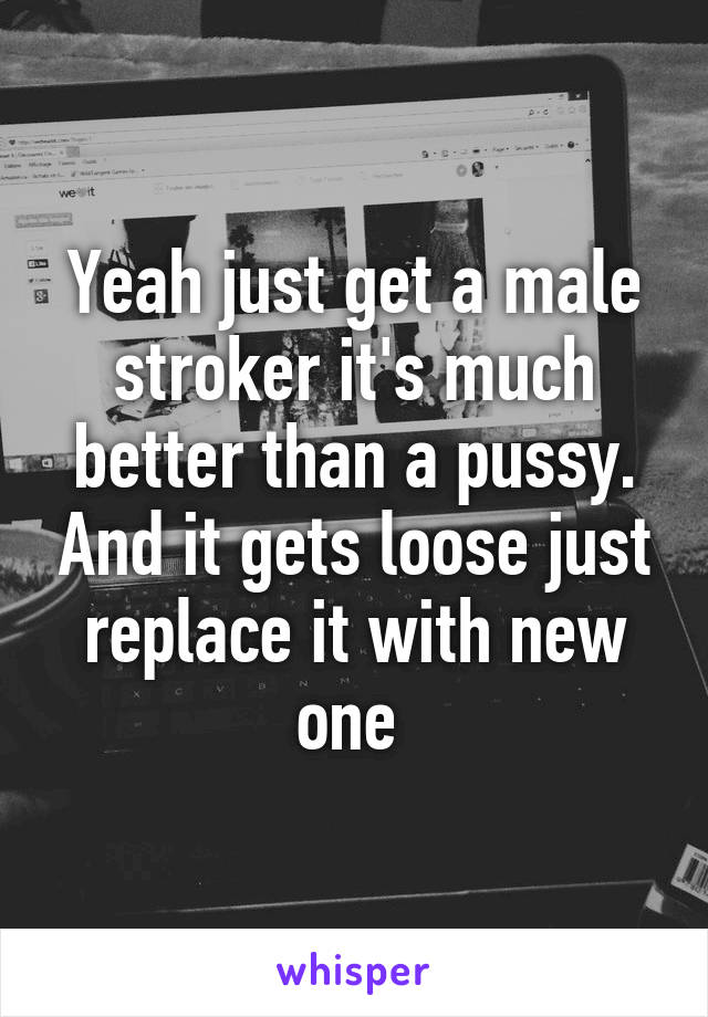 Yeah just get a male stroker it's much better than a pussy. And it gets loose just replace it with new one 