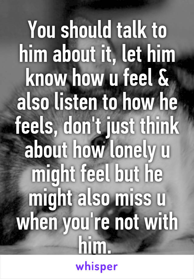 You should talk to him about it, let him know how u feel & also listen to how he feels, don't just think about how lonely u might feel but he might also miss u when you're not with him. 