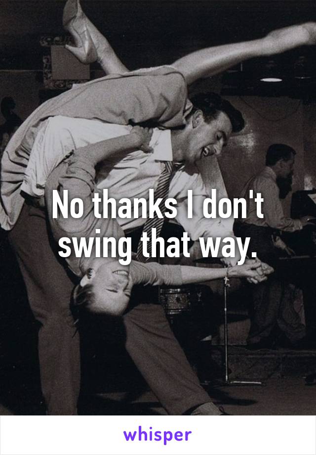 No thanks I don't swing that way.