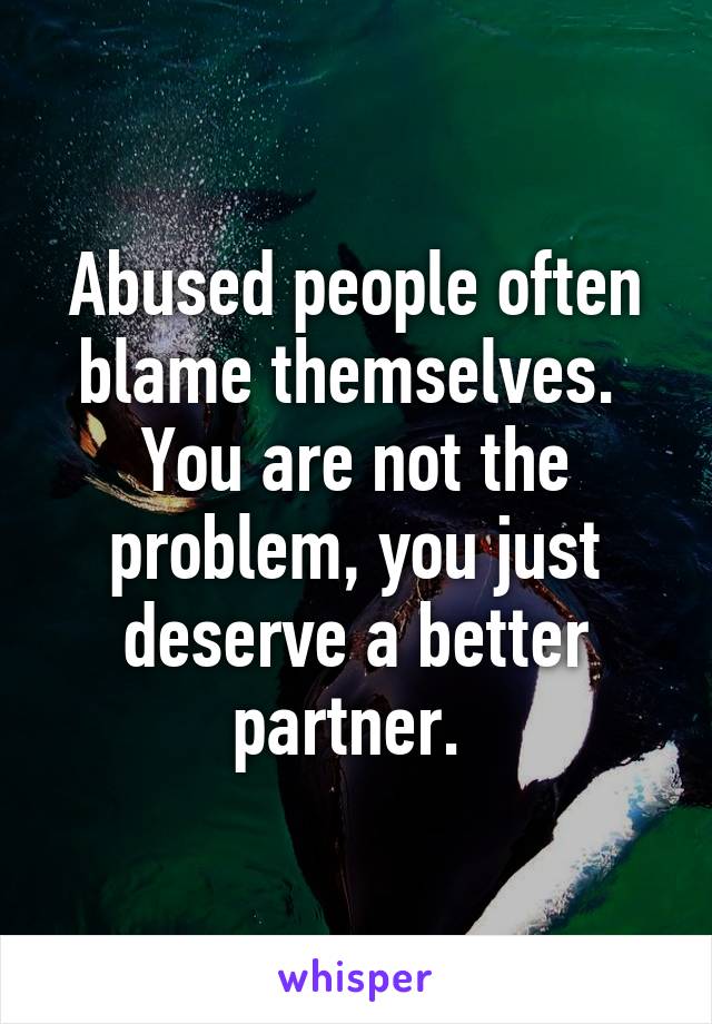 Abused people often blame themselves. 
You are not the problem, you just deserve a better partner. 