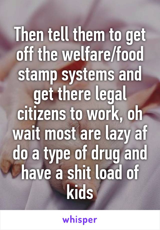 Then tell them to get off the welfare/food stamp systems and get there legal citizens to work, oh wait most are lazy af do a type of drug and have a shit load of kids