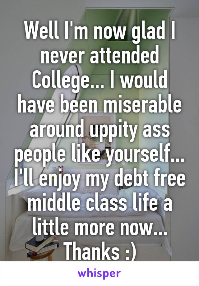 Well I'm now glad I never attended College... I would have been miserable around uppity ass people like yourself... I'll enjoy my debt free middle class life a little more now... Thanks :)