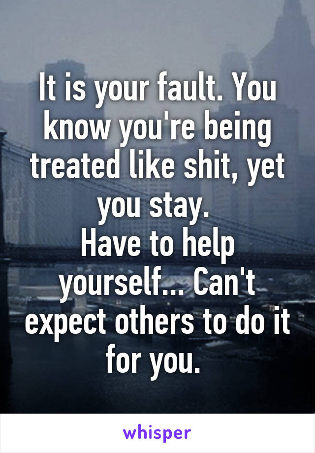 It is your fault. You know you're being treated like shit, yet you stay. 
Have to help yourself... Can't expect others to do it for you. 