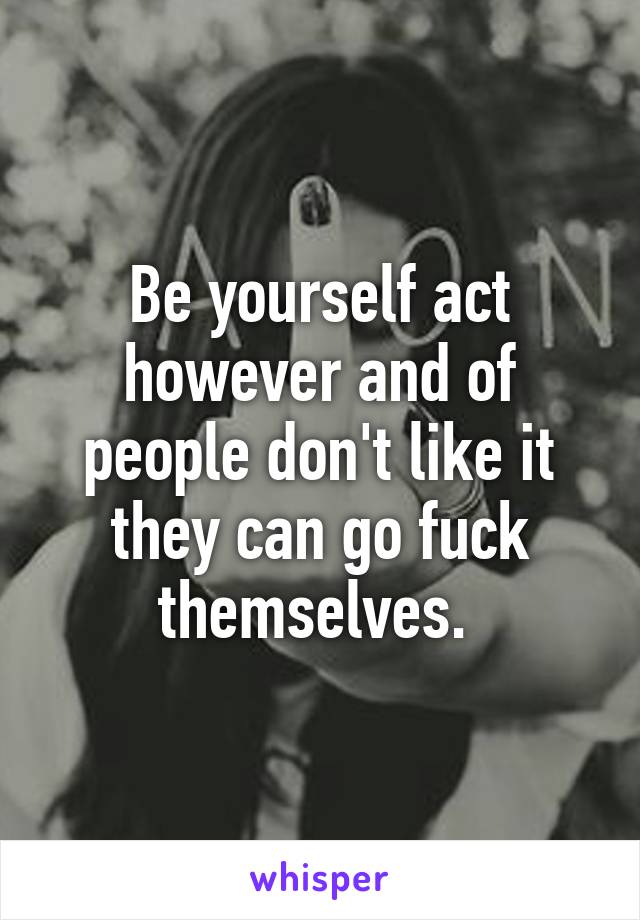 Be yourself act however and of people don't like it they can go fuck themselves. 