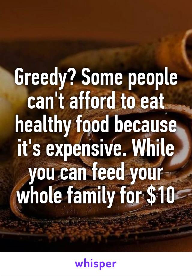 Greedy? Some people can't afford to eat healthy food because it's expensive. While you can feed your whole family for $10