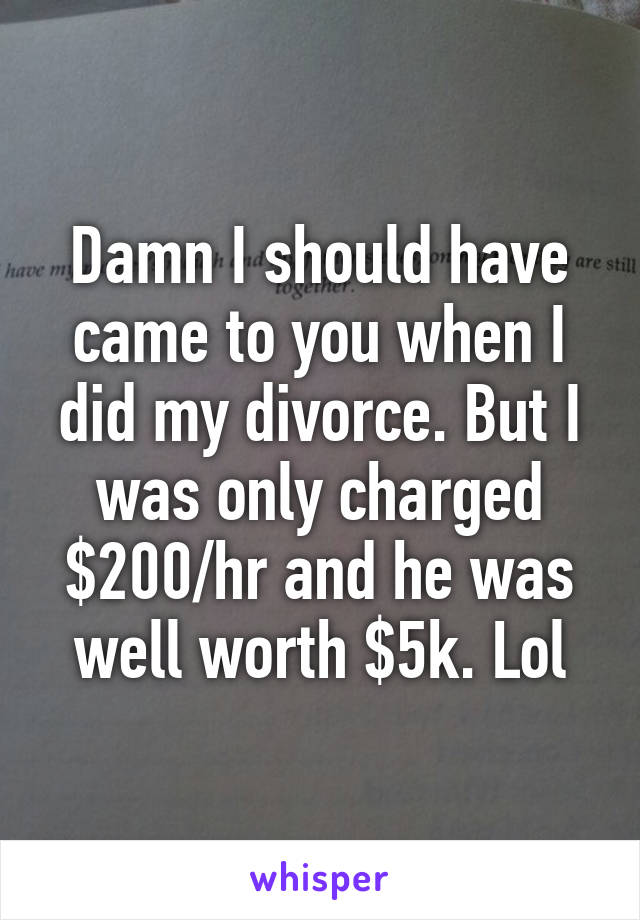 Damn I should have came to you when I did my divorce. But I was only charged $200/hr and he was well worth $5k. Lol