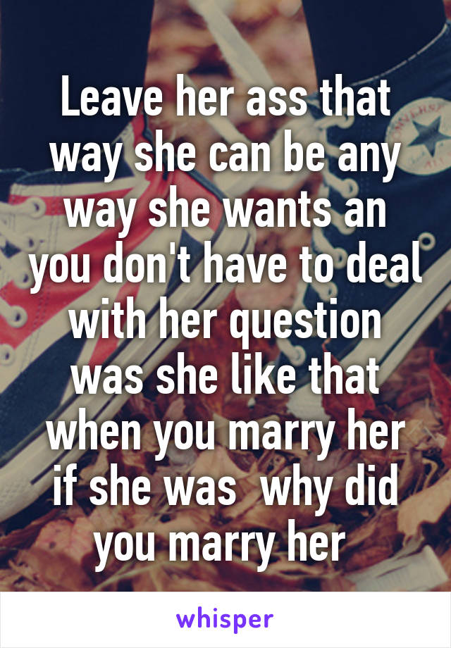 Leave her ass that way she can be any way she wants an you don't have to deal with her question was she like that when you marry her if she was  why did you marry her 