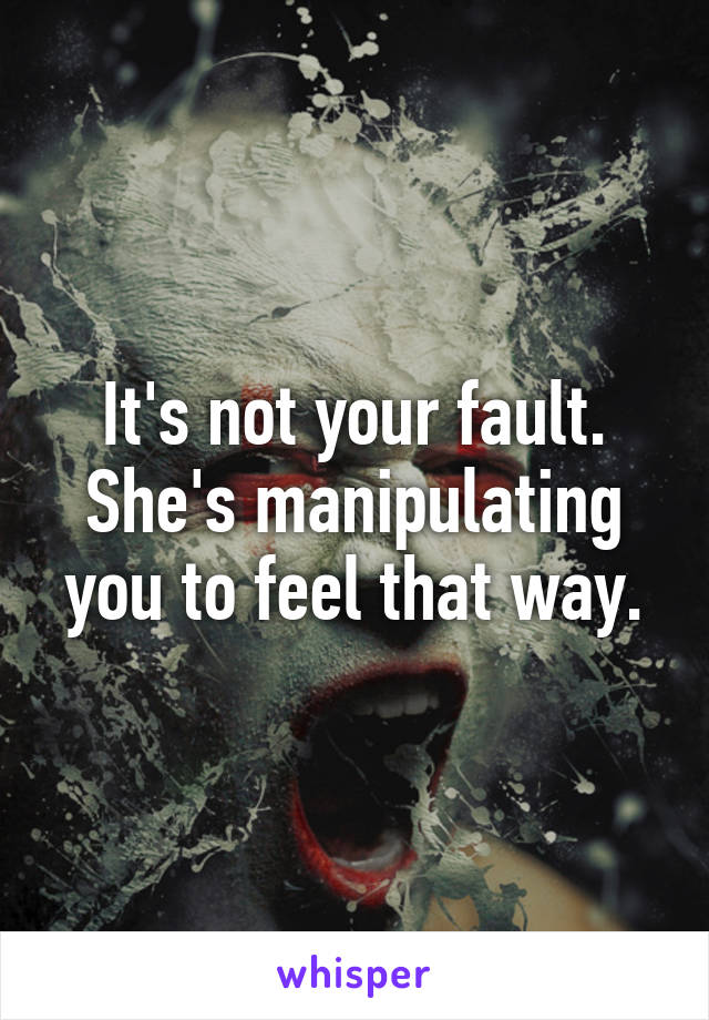 It's not your fault. She's manipulating you to feel that way.