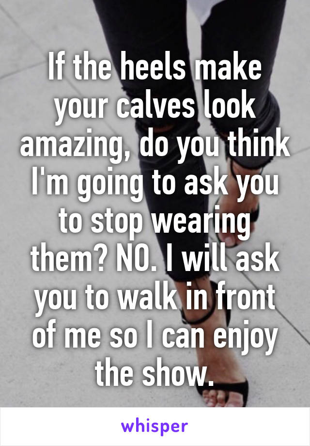 If the heels make your calves look amazing, do you think I'm going to ask you to stop wearing them? NO. I will ask you to walk in front of me so I can enjoy the show.