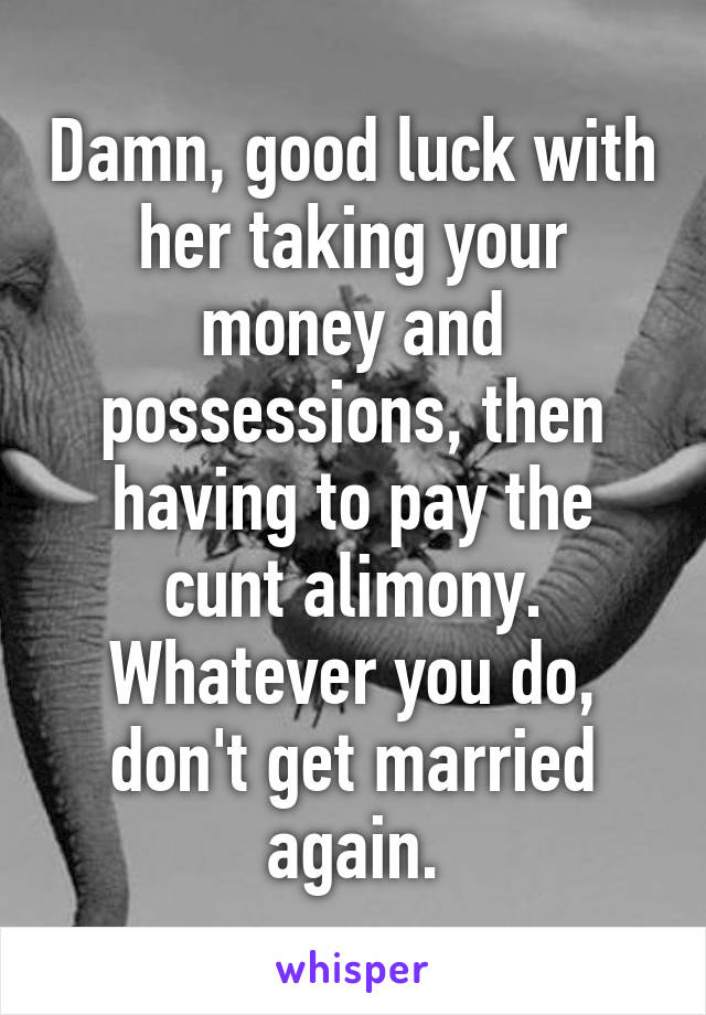 Damn, good luck with her taking your money and possessions, then having to pay the cunt alimony. Whatever you do, don't get married again.
