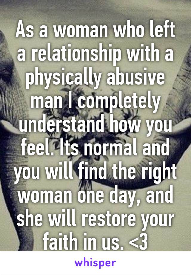 As a woman who left a relationship with a physically abusive man I completely understand how you feel. Its normal and you will find the right woman one day, and she will restore your faith in us. <3