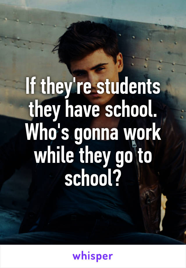 If they're students they have school. Who's gonna work while they go to school?