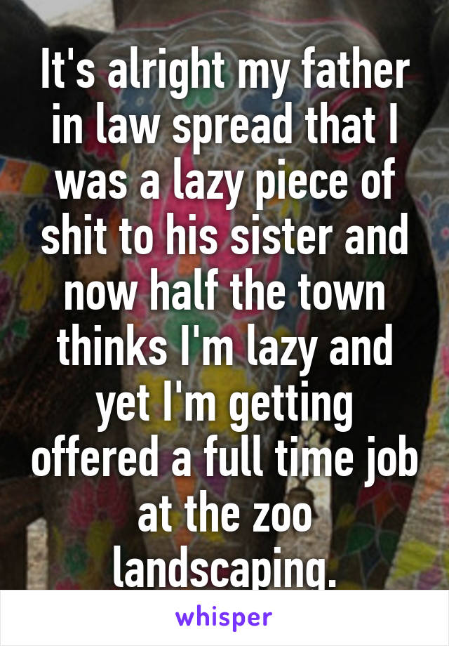 It's alright my father in law spread that I was a lazy piece of shit to his sister and now half the town thinks I'm lazy and yet I'm getting offered a full time job at the zoo landscaping.
