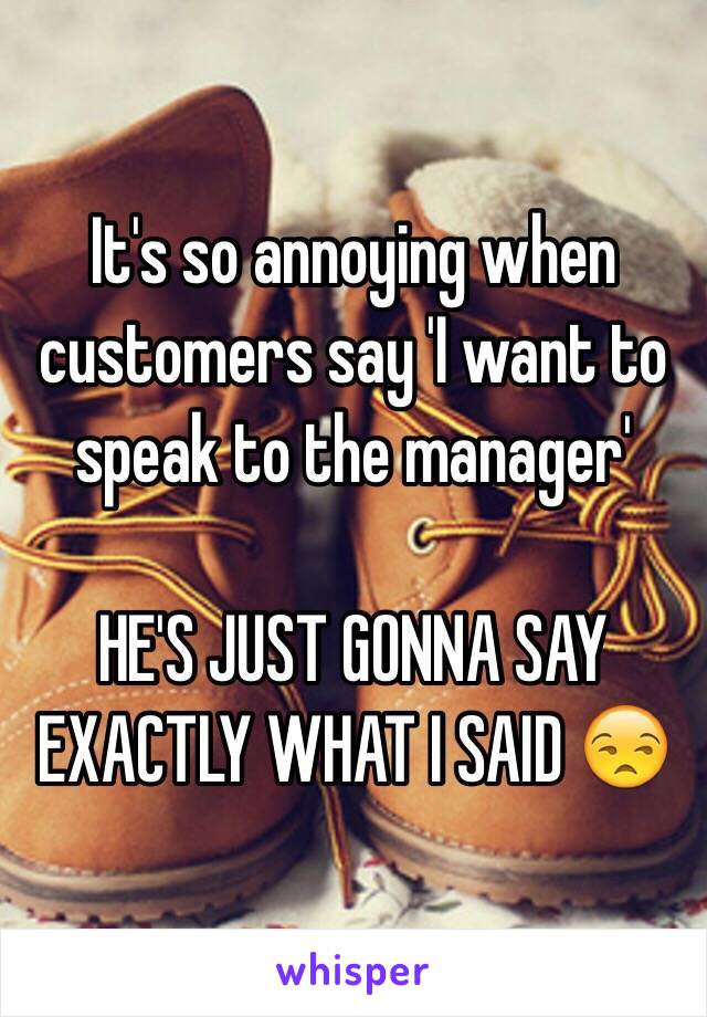 It's so annoying when customers say 'I want to speak to the manager'

HE'S JUST GONNA SAY EXACTLY WHAT I SAID 😒