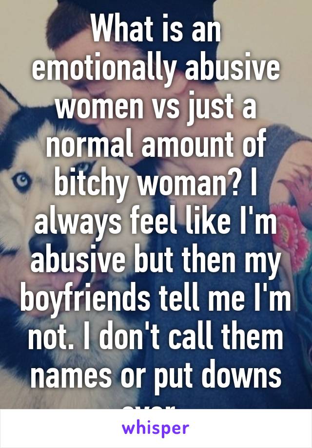 What is an emotionally abusive women vs just a normal amount of bitchy woman? I always feel like I'm abusive but then my boyfriends tell me I'm not. I don't call them names or put downs ever. 