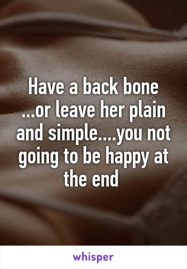 Have a back bone ...or leave her plain and simple....you not going to be happy at the end 