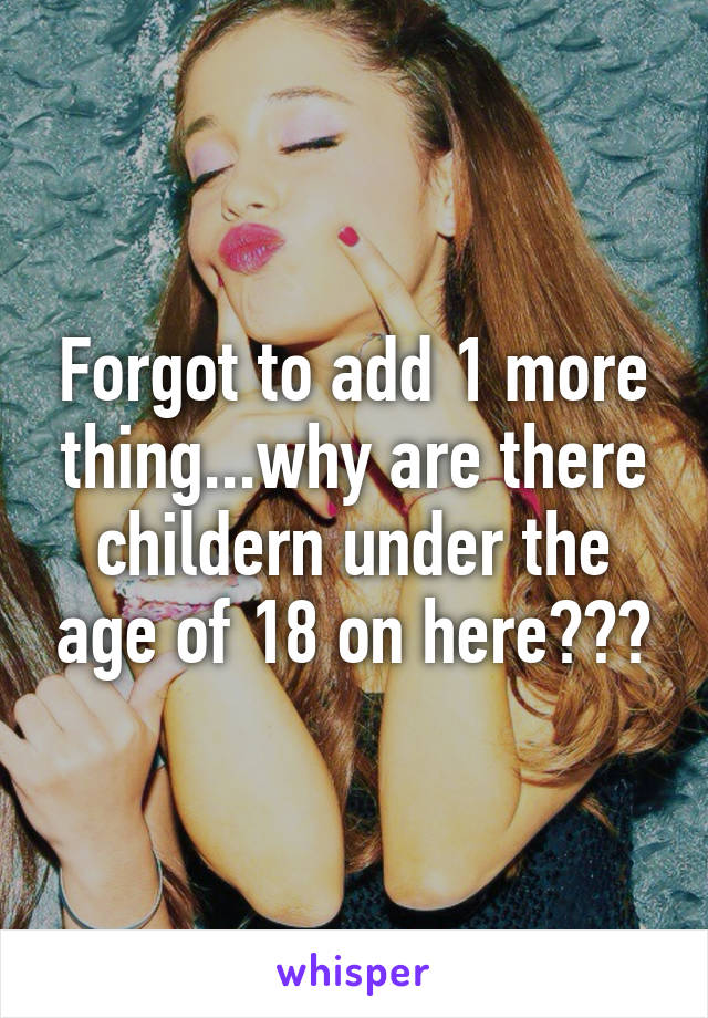 Forgot to add 1 more thing...why are there childern under the age of 18 on here???