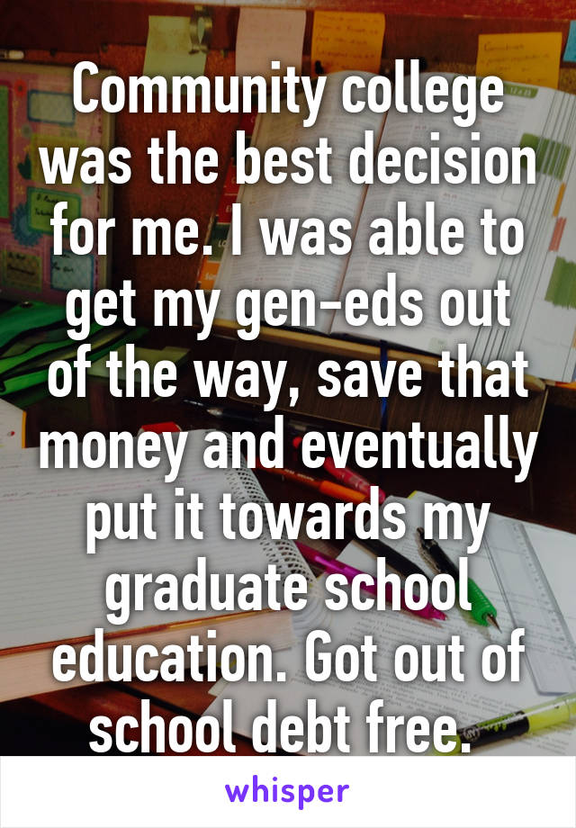 Community college was the best decision for me. I was able to get my gen-eds out of the way, save that money and eventually put it towards my graduate school education. Got out of school debt free. 