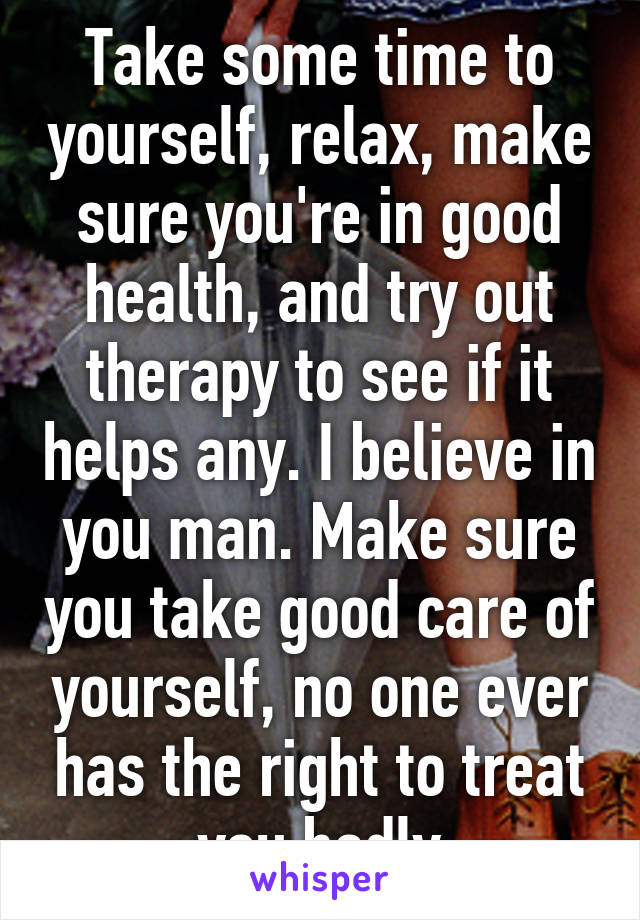 Take some time to yourself, relax, make sure you're in good health, and try out therapy to see if it helps any. I believe in you man. Make sure you take good care of yourself, no one ever has the right to treat you badly