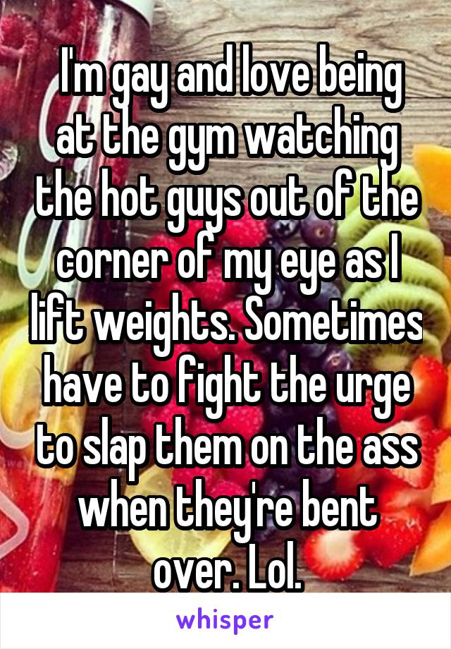  I'm gay and love being at the gym watching the hot guys out of the corner of my eye as I lift weights. Sometimes have to fight the urge to slap them on the ass when they're bent over. Lol.