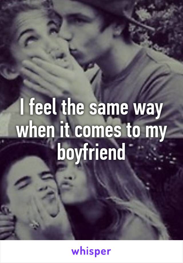 I feel the same way when it comes to my boyfriend