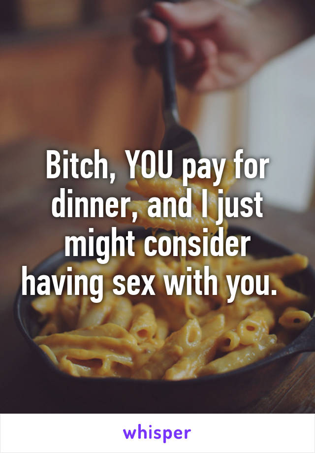 Bitch, YOU pay for dinner, and I just might consider having sex with you.  