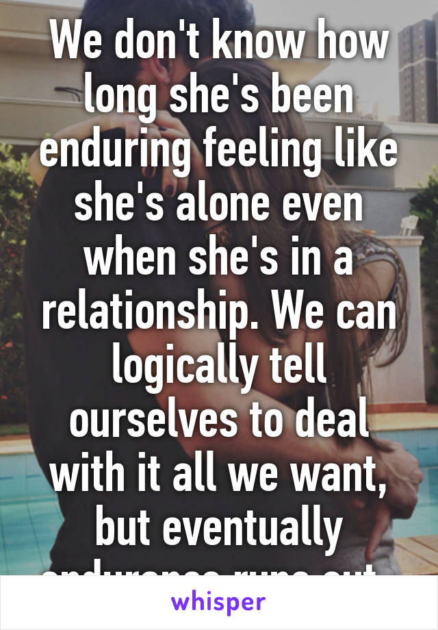 We don't know how long she's been enduring feeling like she's alone even when she's in a relationship. We can logically tell ourselves to deal with it all we want, but eventually endurance runs out. 