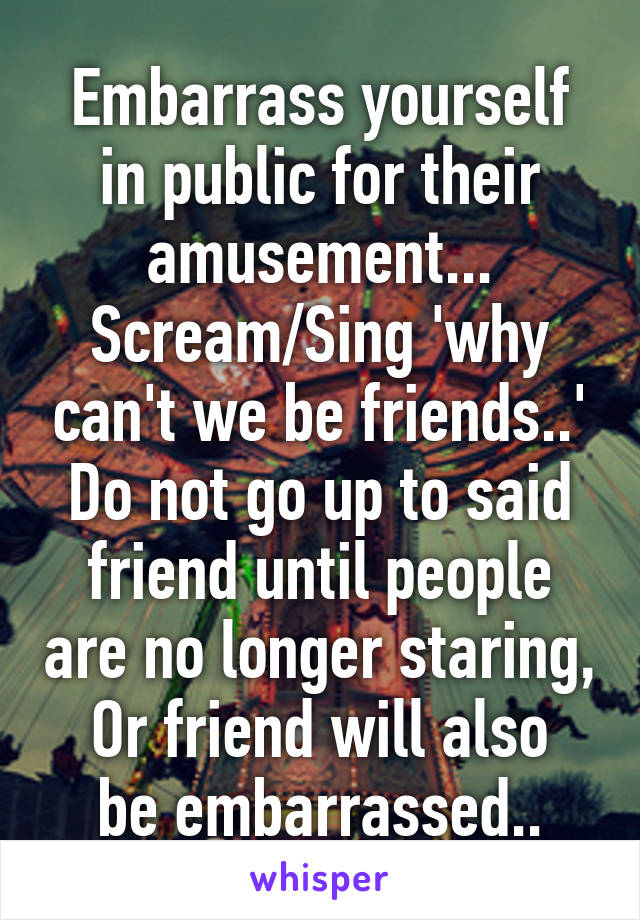 Embarrass yourself in public for their amusement...
Scream/Sing 'why can't we be friends..'
Do not go up to said friend until people are no longer staring,
Or friend will also be embarrassed..