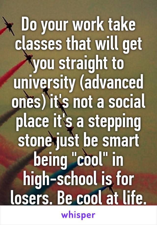 Do your work take classes that will get you straight to university (advanced ones) it's not a social place it's a stepping stone just be smart being "cool" in high-school is for losers. Be cool at life.
