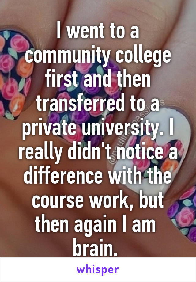 I went to a community college first and then transferred to a private university. I really didn't notice a difference with the course work, but then again I am  brain. 