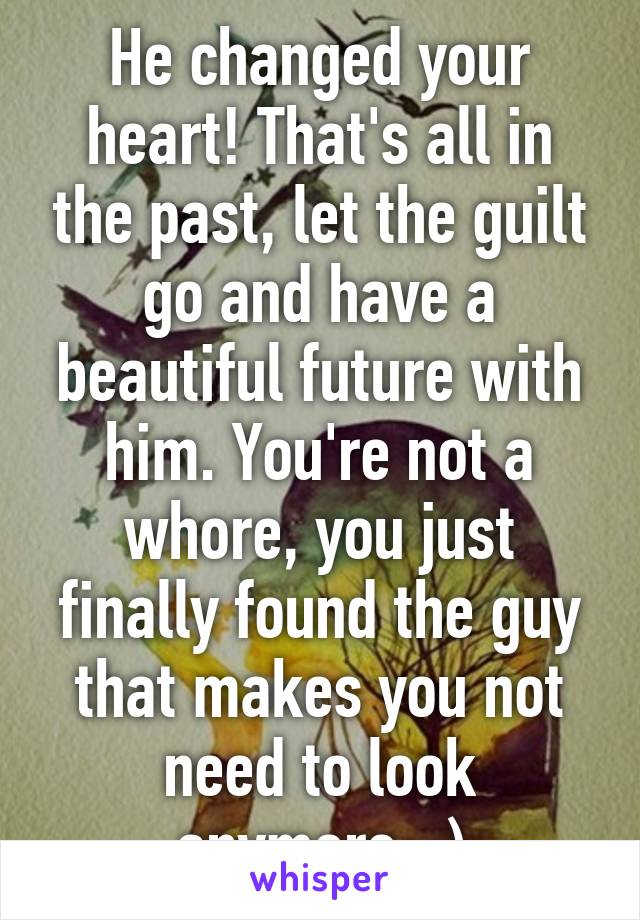He changed your heart! That's all in the past, let the guilt go and have a beautiful future with him. You're not a whore, you just finally found the guy that makes you not need to look anymore. :)