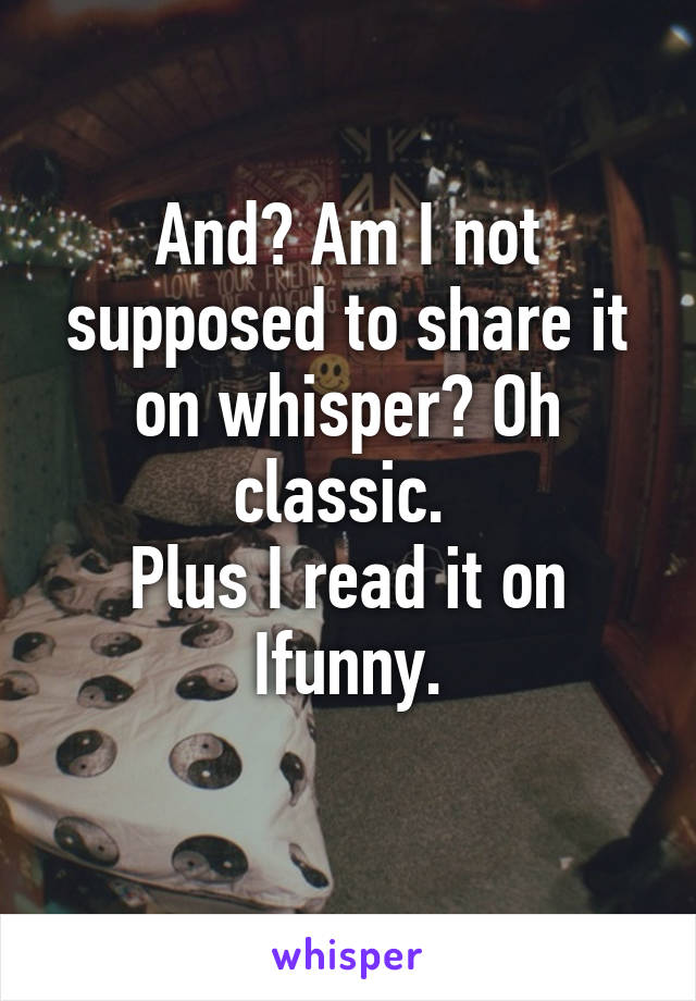 And? Am I not supposed to share it on whisper? Oh classic. 
Plus I read it on Ifunny.
