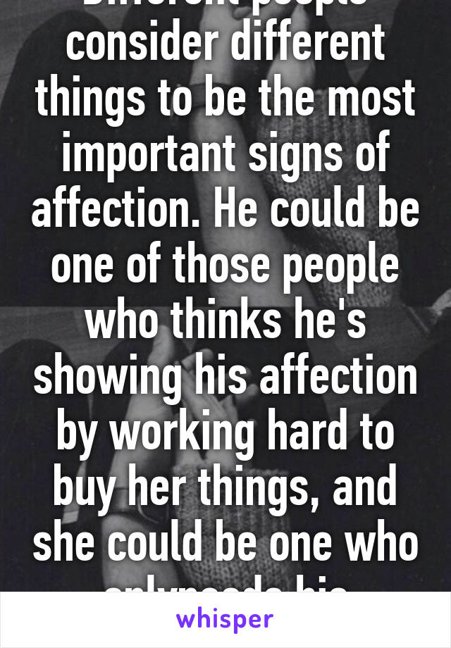 Different people consider different things to be the most important signs of affection. He could be one of those people who thinks he's showing his affection by working hard to buy her things, and she could be one who onlyneeds his attention