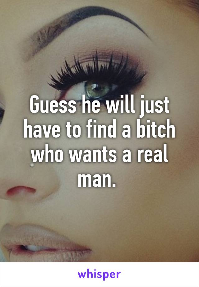 Guess he will just have to find a bitch who wants a real man. 
