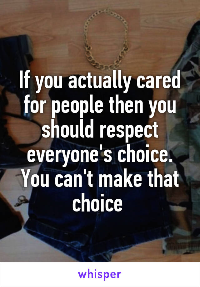 If you actually cared for people then you should respect everyone's choice. You can't make that choice 