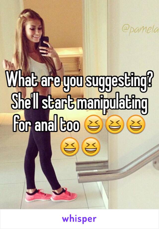 What are you suggesting? She'll start manipulating for anal too 😆😆😆😆😆 