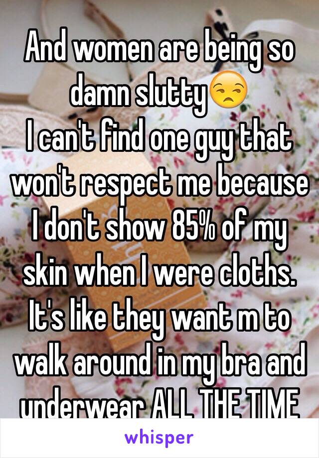 And women are being so damn slutty😒
I can't find one guy that won't respect me because I don't show 85% of my skin when I were cloths. It's like they want m to walk around in my bra and underwear ALL THE TIME