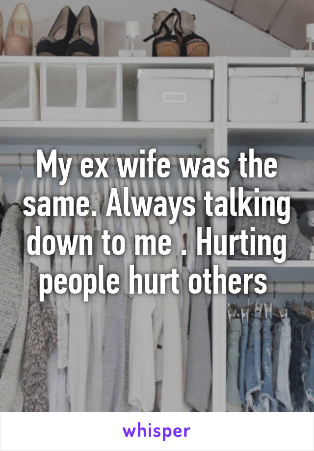 My ex wife was the same. Always talking down to me . Hurting people hurt others 
