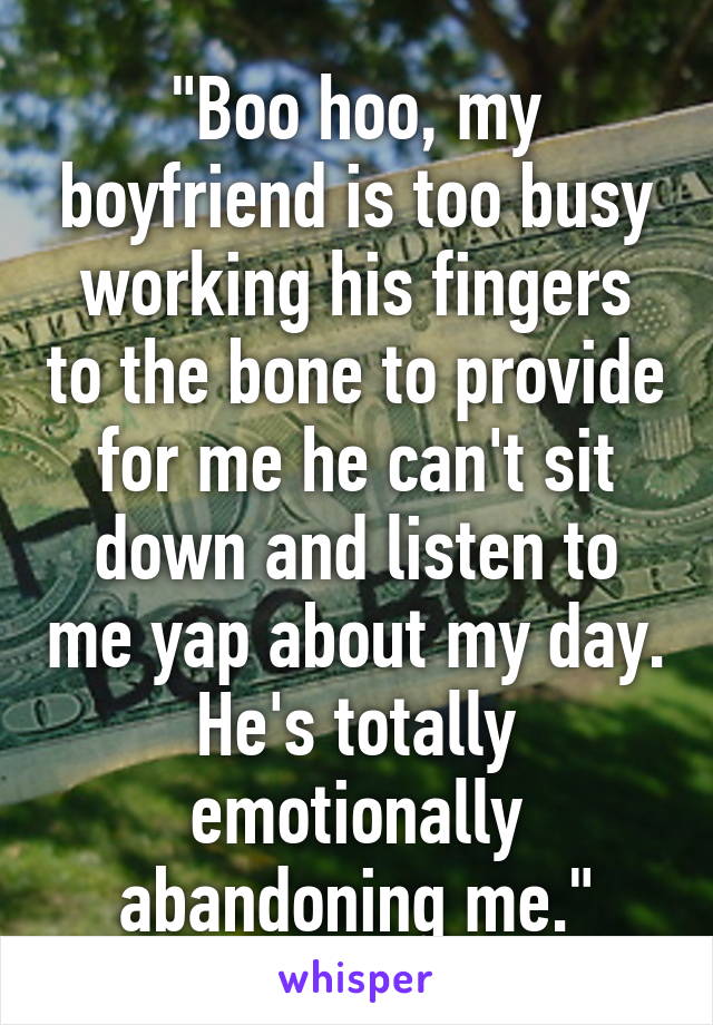 "Boo hoo, my boyfriend is too busy working his fingers to the bone to provide for me he can't sit down and listen to me yap about my day. He's totally emotionally abandoning me."