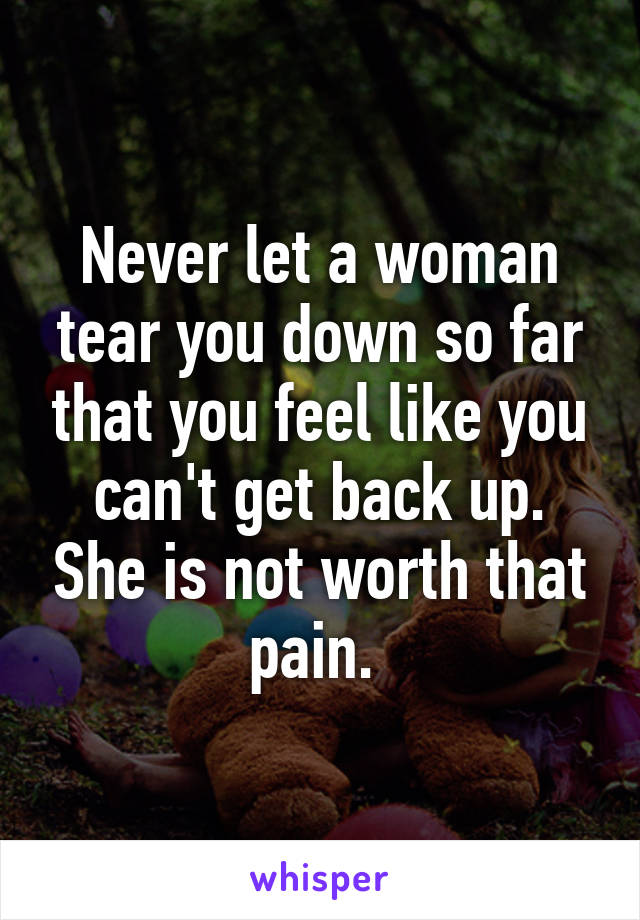 Never let a woman tear you down so far that you feel like you can't get back up. She is not worth that pain. 