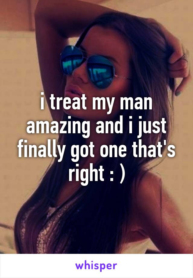 i treat my man amazing and i just finally got one that's right : )